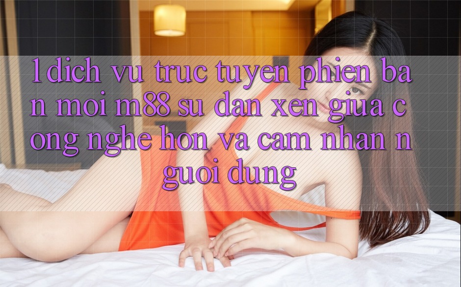 1. Dịch vụ trực tuyến Phiên bản mới M88: Sự Đan xen Giữa Công Nghệ Hơn Và Cảm nhận Người Dùng 1. Dịch vụ trực tuyến Phiên bản mới M88: Sự Đan xen Giữa Công Nghệ Hơn Và Cảm nhận Người Dùng