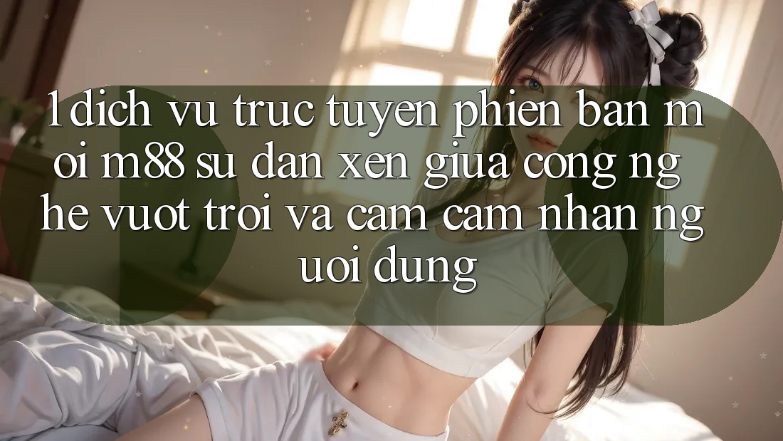 1. Dịch vụ trực tuyến Phiên bản mới M88: Sự Đan xen Giữa Công Nghệ Vượt Trội Và Cảm cảm nhận Người Dùng 1. Dịch vụ trực tuyến Phiên bản mới M88: Sự Đan xen Giữa Công Nghệ Vượt Trội Và Cảm cảm nhận Người Dùng