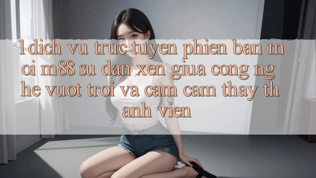 1. Dịch vụ trực tuyến Phiên bản mới M88: Sự Đan xen Giữa Công Nghệ Vượt Trội Và Cảm cảm thấy Thành viên 1. Dịch vụ trực tuyến Phiên bản mới M88: Sự Đan xen Giữa Công Nghệ Vượt Trội Và Cảm cảm thấy Thành viên