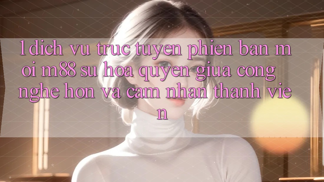 1. Dịch vụ trực tuyến Phiên bản mới M88: Sự Hòa quyện Giữa Công Nghệ Hơn Và Cảm nhận Thành viên 1. Dịch vụ trực tuyến Phiên bản mới M88: Sự Hòa quyện Giữa Công Nghệ Hơn Và Cảm nhận Thành viên