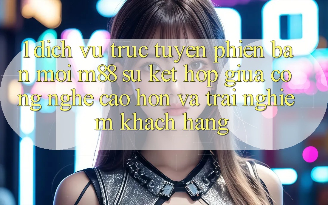 1. Dịch vụ trực tuyến Phiên bản mới M88: Sự Kết Hợp Giữa Công Nghệ Cao hơn Và Trải Nghiệm Khách hàng