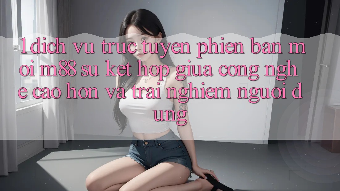 1. Dịch vụ trực tuyến Phiên bản mới M88: Sự Kết Hợp Giữa Công Nghệ Cao hơn Và Trải nghiệm Người Dùng