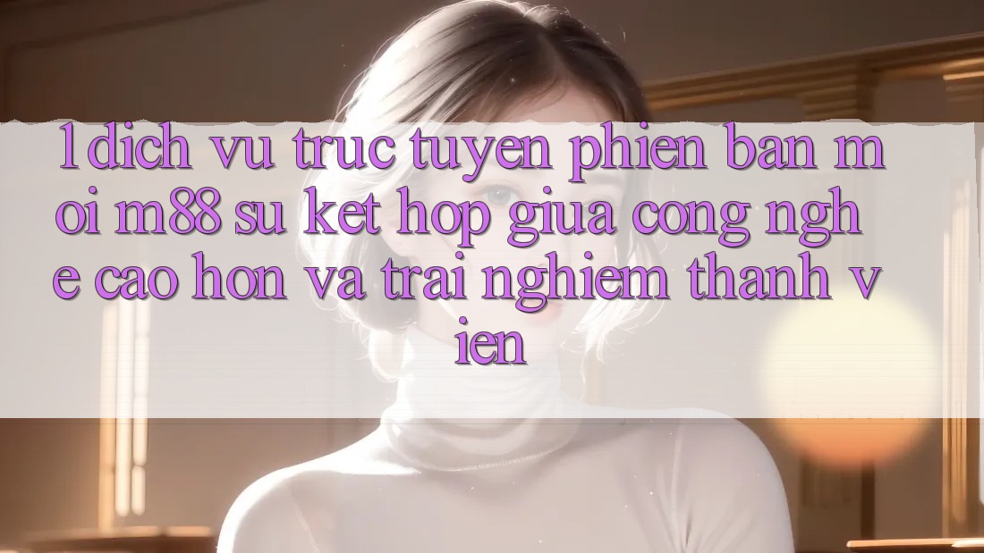 1. Dịch vụ trực tuyến Phiên bản mới M88: Sự Kết hợp Giữa Công Nghệ Cao hơn Và Trải Nghiệm Thành viên