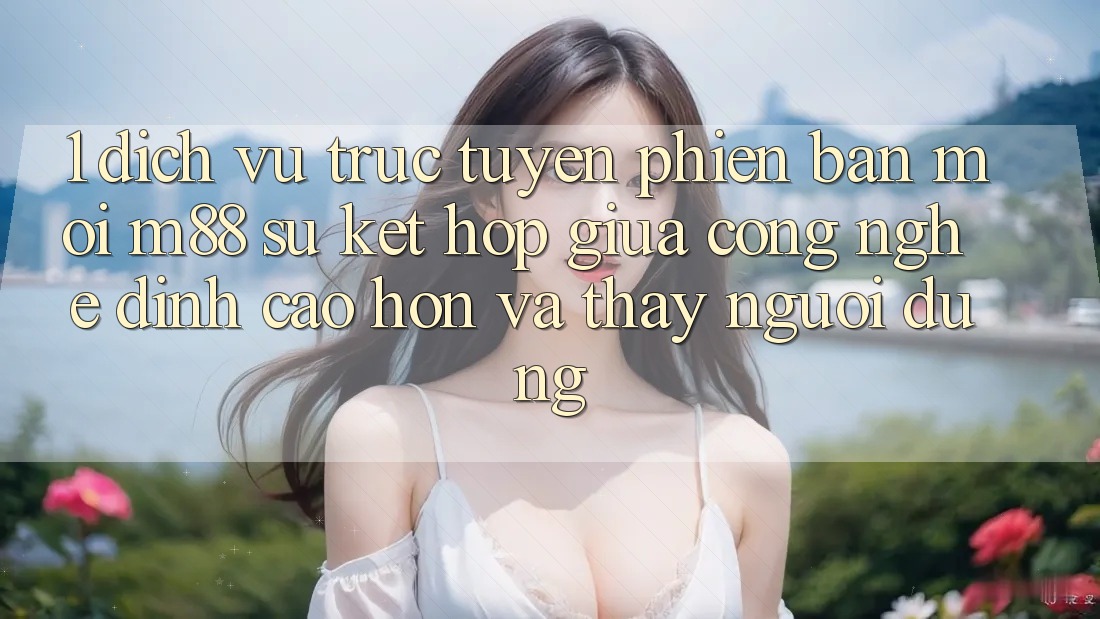 1. Dịch vụ trực tuyến Phiên bản mới M88: Sự Kết hợp Giữa Công Nghệ Đỉnh cao hơn Và Thấy Người Dùng