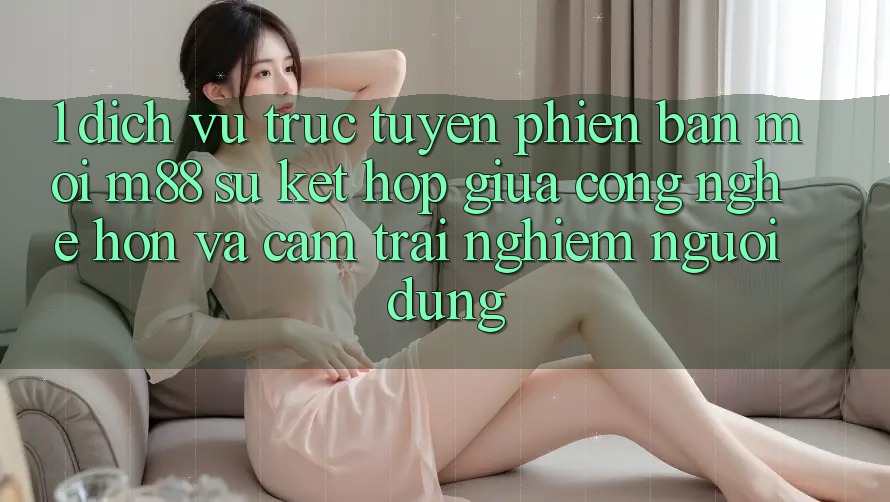 1. Dịch vụ trực tuyến Phiên bản mới M88: Sự Kết Hợp Giữa Công Nghệ Hơn Và Cảm trải nghiệm Người Dùng