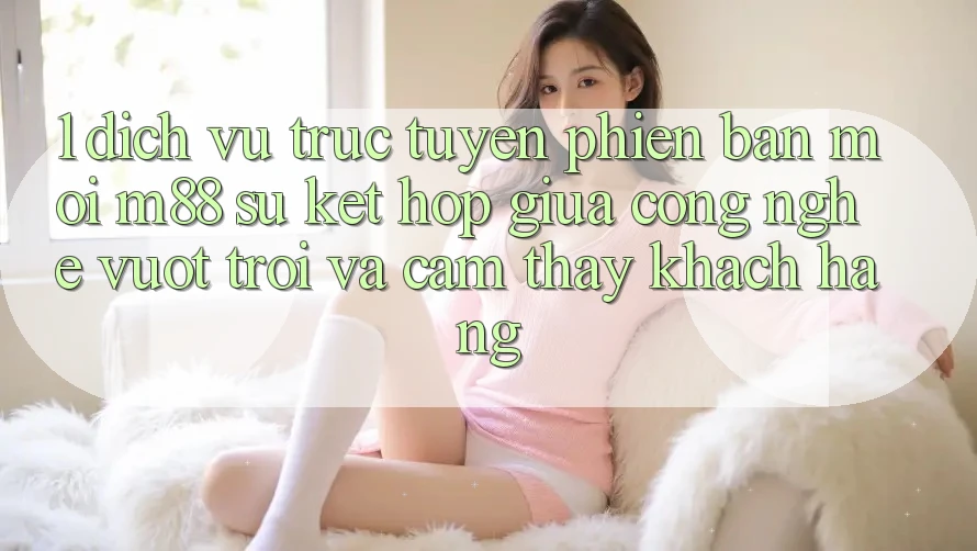 1. Dịch vụ trực tuyến Phiên bản mới M88: Sự Kết Hợp Giữa Công Nghệ Vượt Trội Và Cảm thấy Khách hàng