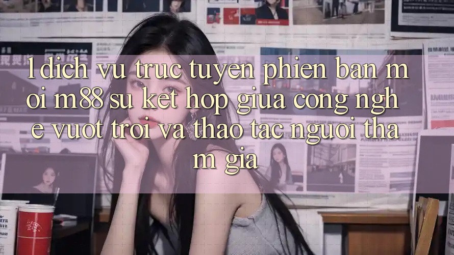 1. Dịch vụ trực tuyến Phiên bản mới M88: Sự Kết Hợp Giữa Công Nghệ Vượt Trội Và Thao tác Người tham gia 1. Dịch vụ trực tuyến Phiên bản mới M88: Sự Kết Hợp Giữa Công Nghệ Vượt Trội Và Thao tác Người tham gia