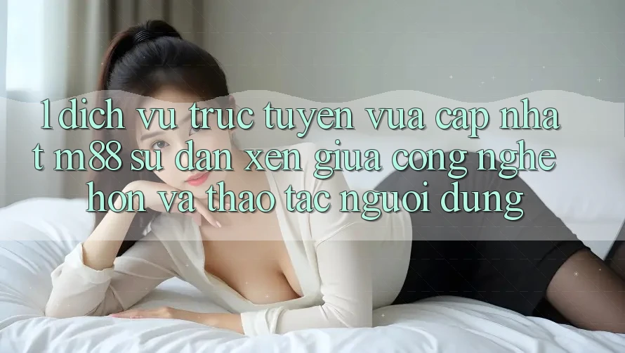 1. Dịch vụ trực tuyến Vừa cập nhật M88: Sự Đan xen Giữa Công Nghệ Hơn Và Thao tác Người Dùng