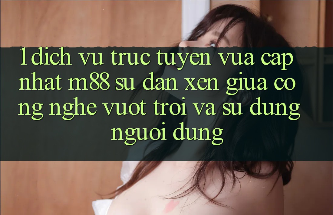 1. Dịch vụ trực tuyến Vừa cập nhật M88: Sự Đan xen Giữa Công Nghệ Vượt Trội Và Sử dụng Người Dùng 1. Dịch vụ trực tuyến Vừa cập nhật M88: Sự Đan xen Giữa Công Nghệ Vượt Trội Và Sử dụng Người Dùng