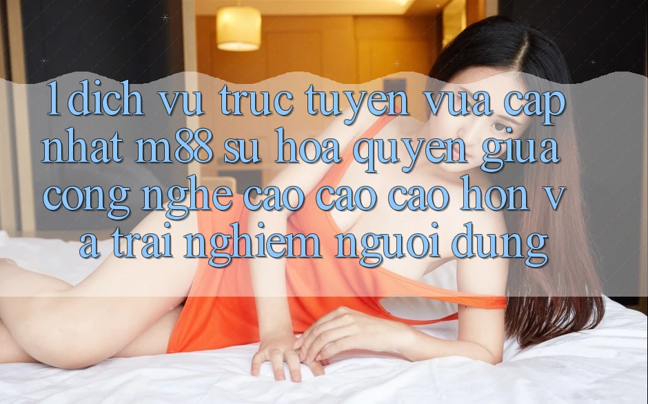 1. Dịch vụ trực tuyến Vừa cập nhật M88: Sự Hòa quyện Giữa Công Nghệ Cao cao cao hơn Và Trải Nghiệm Người Dùng 1. Dịch vụ trực tuyến Vừa cập nhật M88: Sự Hòa quyện Giữa Công Nghệ Cao cao cao hơn Và Trải Nghiệm Người Dùng