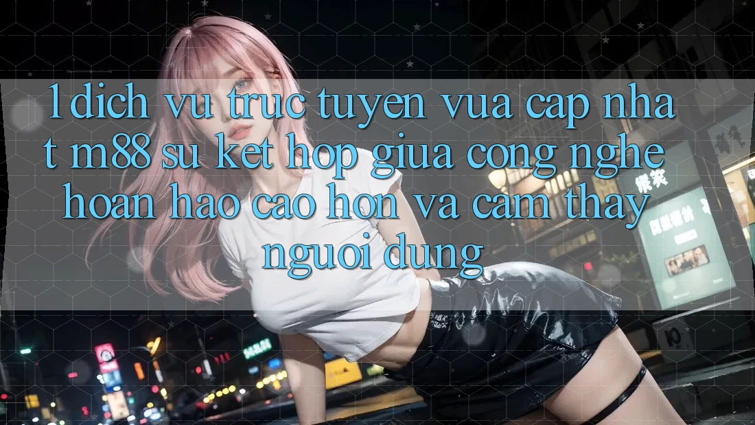 1. Dịch vụ trực tuyến Vừa cập nhật M88: Sự Kết Hợp Giữa Công Nghệ Hoàn hảo cao hơn Và Cảm thấy Người Dùng