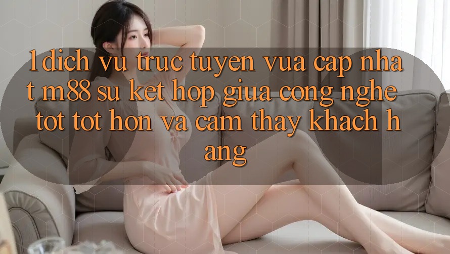 1. Dịch vụ trực tuyến Vừa cập nhật M88: Sự Kết Hợp Giữa Công Nghệ Tốt tốt hơn Và Cảm thấy Khách hàng 1. Dịch vụ trực tuyến Vừa cập nhật M88: Sự Kết Hợp Giữa Công Nghệ Tốt tốt hơn Và Cảm thấy Khách hàng