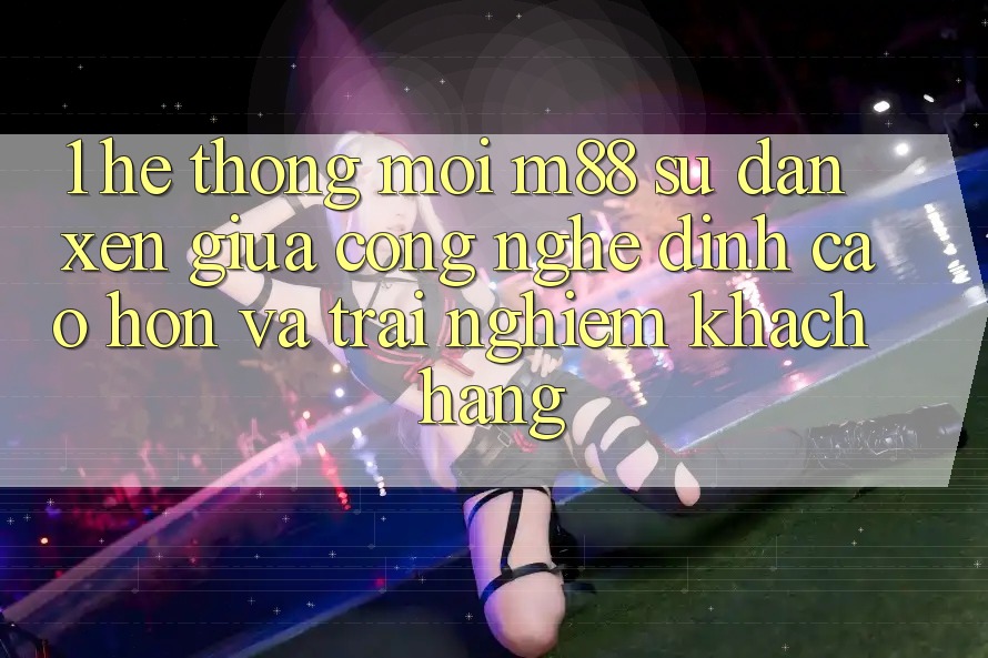 1. Hệ thống Mới M88: Sự Đan xen Giữa Công Nghệ Đỉnh cao hơn Và Trải Nghiệm Khách hàng 1. Hệ thống Mới M88: Sự Đan xen Giữa Công Nghệ Đỉnh cao hơn Và Trải Nghiệm Khách hàng