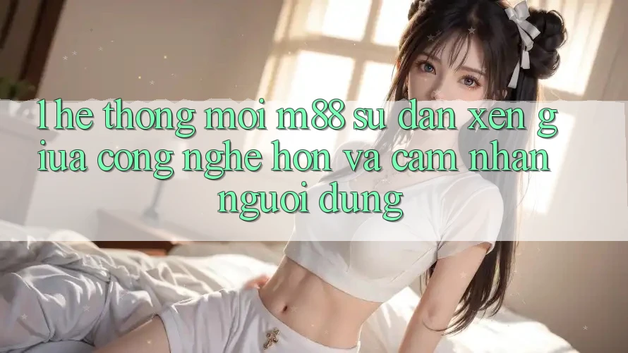 1. Hệ thống Mới M88: Sự Đan xen Giữa Công Nghệ Hơn Và Cảm nhận Người Dùng