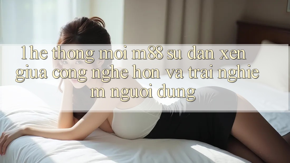 1. Hệ thống Mới M88: Sự Đan xen Giữa Công Nghệ Hơn Và Trải Nghiệm Người Dùng 1. Hệ thống Mới M88: Sự Đan xen Giữa Công Nghệ Hơn Và Trải Nghiệm Người Dùng