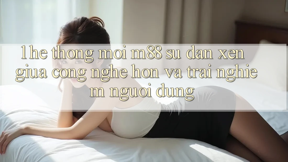 1. Hệ thống Mới M88: Sự Đan xen Giữa Công Nghệ Hơn Và Trải nghiệm Người Dùng 1. Hệ thống Mới M88: Sự Đan xen Giữa Công Nghệ Hơn Và Trải nghiệm Người Dùng