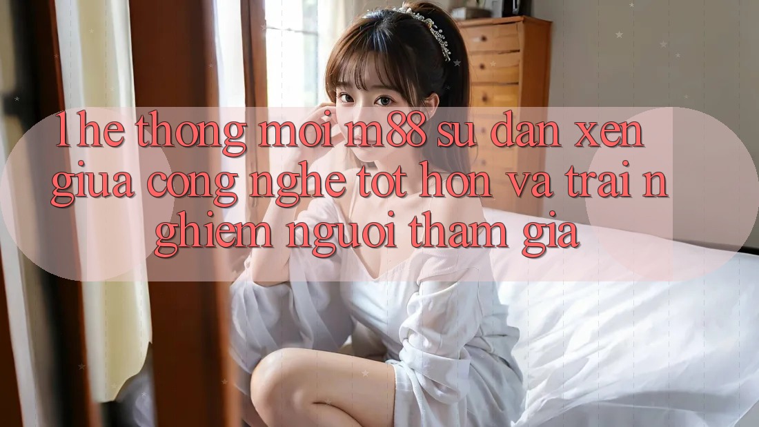 1. Hệ thống Mới M88: Sự Đan xen Giữa Công Nghệ Tốt hơn Và Trải Nghiệm Người tham gia