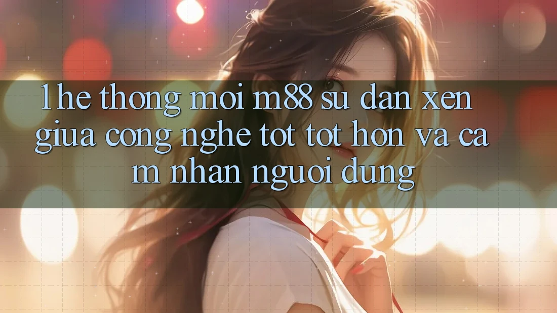 1. Hệ thống Mới M88: Sự Đan xen Giữa Công Nghệ Tốt tốt hơn Và Cảm nhận Người Dùng 1. Hệ thống Mới M88: Sự Đan xen Giữa Công Nghệ Tốt tốt hơn Và Cảm nhận Người Dùng