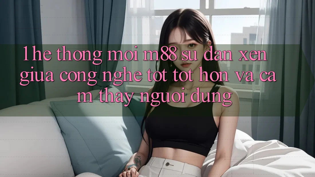 1. Hệ thống Mới M88: Sự Đan xen Giữa Công Nghệ Tốt tốt hơn Và Cảm thấy Người Dùng