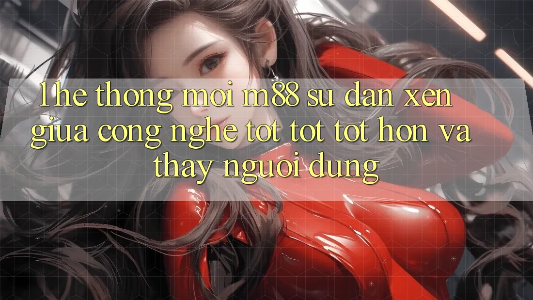 1. Hệ thống Mới M88: Sự Đan xen Giữa Công Nghệ Tốt tốt tốt hơn Và Thấy Người Dùng 1. Hệ thống Mới M88: Sự Đan xen Giữa Công Nghệ Tốt tốt tốt hơn Và Thấy Người Dùng