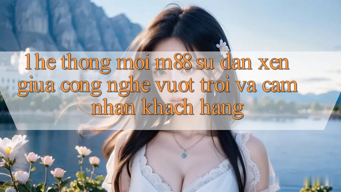 1. Hệ thống Mới M88: Sự Đan xen Giữa Công Nghệ Vượt Trội Và Cảm nhận Khách hàng 1. Hệ thống Mới M88: Sự Đan xen Giữa Công Nghệ Vượt Trội Và Cảm nhận Khách hàng
