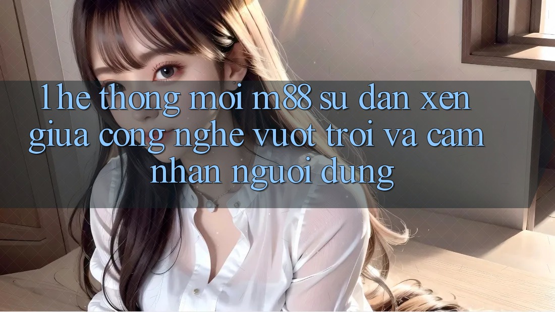 1. Hệ thống Mới M88: Sự Đan xen Giữa Công Nghệ Vượt trội Và Cảm nhận Người Dùng 1. Hệ thống Mới M88: Sự Đan xen Giữa Công Nghệ Vượt trội Và Cảm nhận Người Dùng