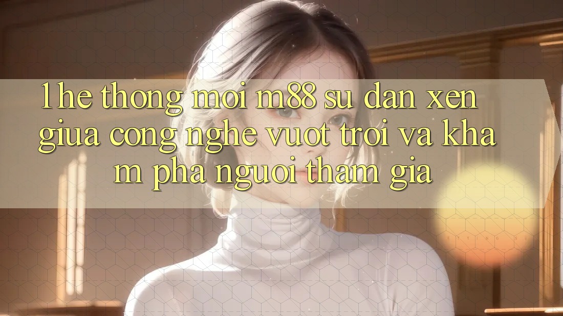1. Hệ thống Mới M88: Sự Đan xen Giữa Công Nghệ Vượt Trội Và Khám phá Người tham gia 1. Hệ thống Mới M88: Sự Đan xen Giữa Công Nghệ Vượt Trội Và Khám phá Người tham gia