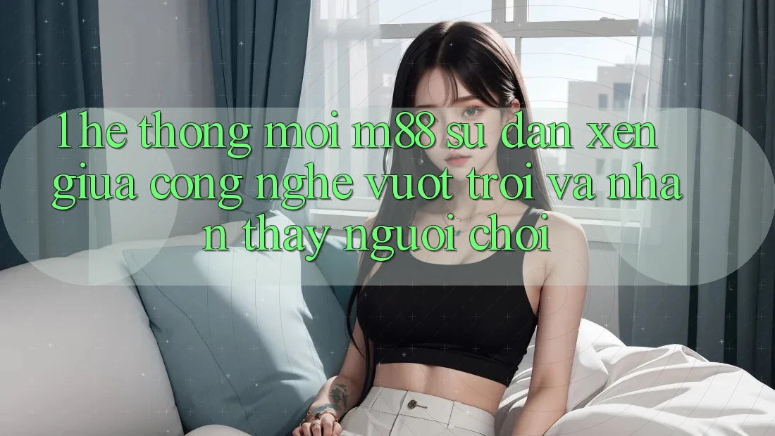 1. Hệ thống Mới M88: Sự Đan xen Giữa Công Nghệ Vượt trội Và Nhận thấy Người chơi 1. Hệ thống Mới M88: Sự Đan xen Giữa Công Nghệ Vượt trội Và Nhận thấy Người chơi