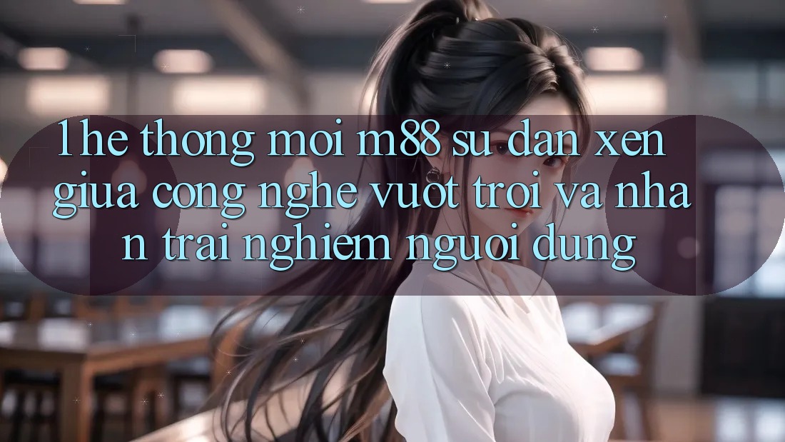 1. Hệ thống Mới M88: Sự Đan xen Giữa Công Nghệ Vượt Trội Và Nhận trải nghiệm Người Dùng