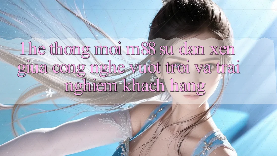 1. Hệ thống Mới M88: Sự Đan xen Giữa Công Nghệ Vượt Trội Và Trải Nghiệm Khách hàng