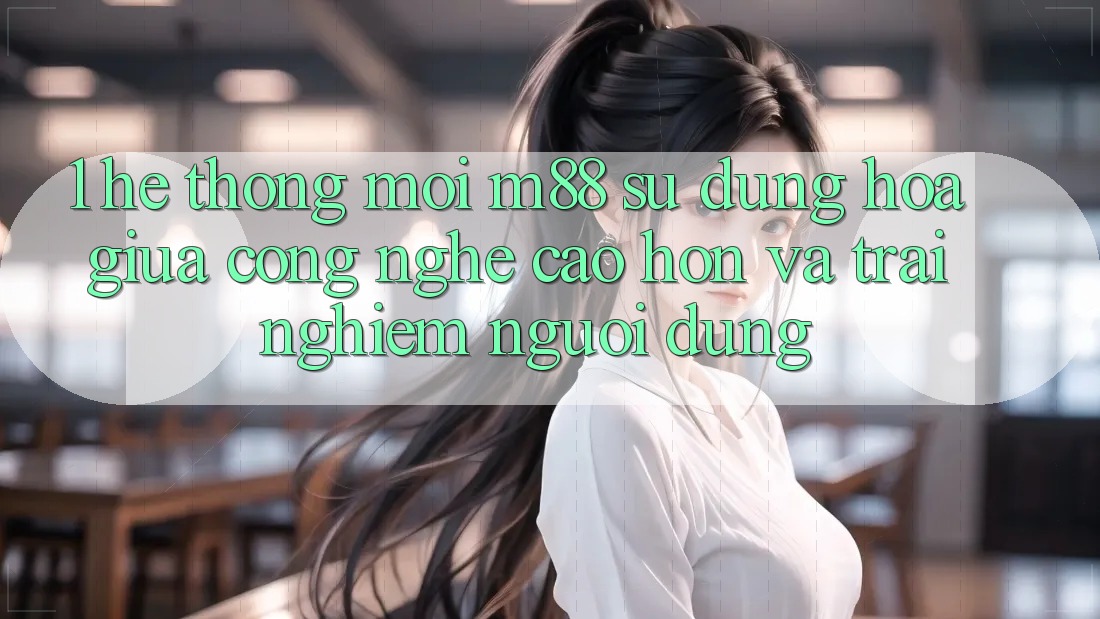 1. Hệ thống Mới M88: Sự Dung hòa Giữa Công Nghệ Cao hơn Và Trải nghiệm Người Dùng 1. Hệ thống Mới M88: Sự Dung hòa Giữa Công Nghệ Cao hơn Và Trải nghiệm Người Dùng
