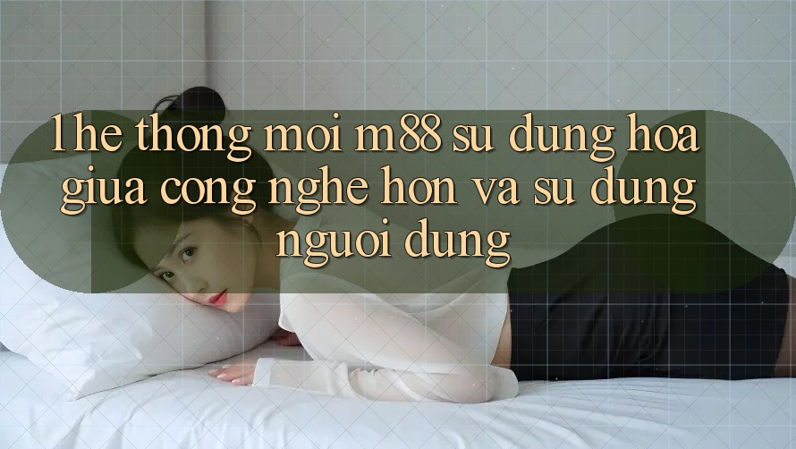 1. Hệ thống Mới M88: Sự Dung hòa Giữa Công Nghệ Hơn Và Sử dụng Người Dùng