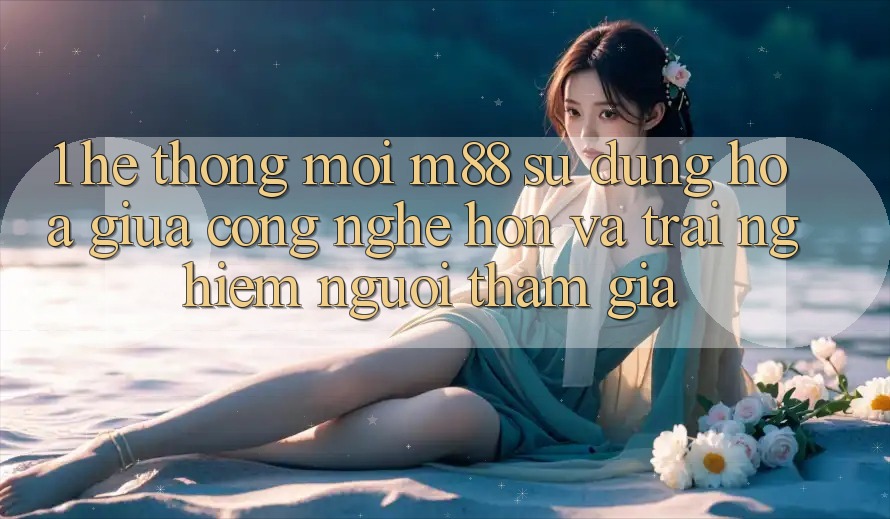 1. Hệ thống Mới M88: Sự Dung hòa Giữa Công Nghệ Hơn Và Trải Nghiệm Người tham gia