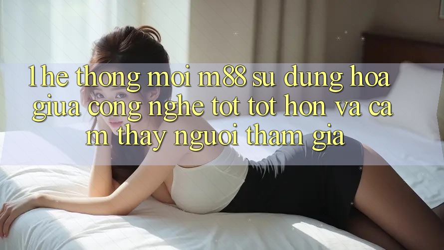 1. Hệ thống Mới M88: Sự Dung hòa Giữa Công Nghệ Tốt tốt hơn Và Cảm thấy Người tham gia 1. Hệ thống Mới M88: Sự Dung hòa Giữa Công Nghệ Tốt tốt hơn Và Cảm thấy Người tham gia