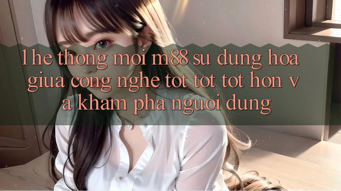 1. Hệ thống Mới M88: Sự Dung hòa Giữa Công Nghệ Tốt tốt tốt hơn Và Khám phá Người Dùng