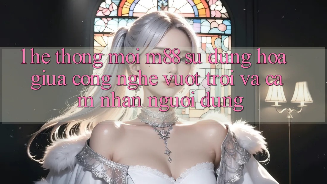1. Hệ thống Mới M88: Sự Dung hòa Giữa Công Nghệ Vượt Trội Và Cảm nhận Người Dùng 1. Hệ thống Mới M88: Sự Dung hòa Giữa Công Nghệ Vượt Trội Và Cảm nhận Người Dùng