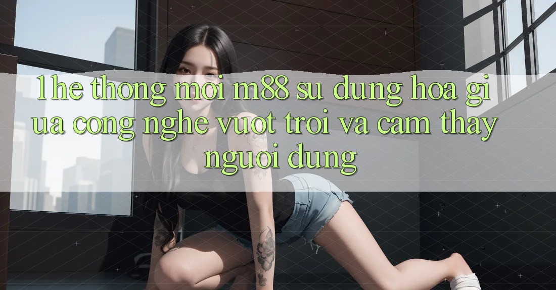 1. Hệ thống Mới M88: Sự Dung hòa Giữa Công Nghệ Vượt Trội Và Cảm thấy Người Dùng