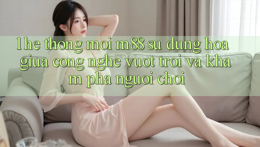1. Hệ thống Mới M88: Sự Dung hòa Giữa Công Nghệ Vượt Trội Và Khám phá Người chơi 1. Hệ thống Mới M88: Sự Dung hòa Giữa Công Nghệ Vượt Trội Và Khám phá Người chơi