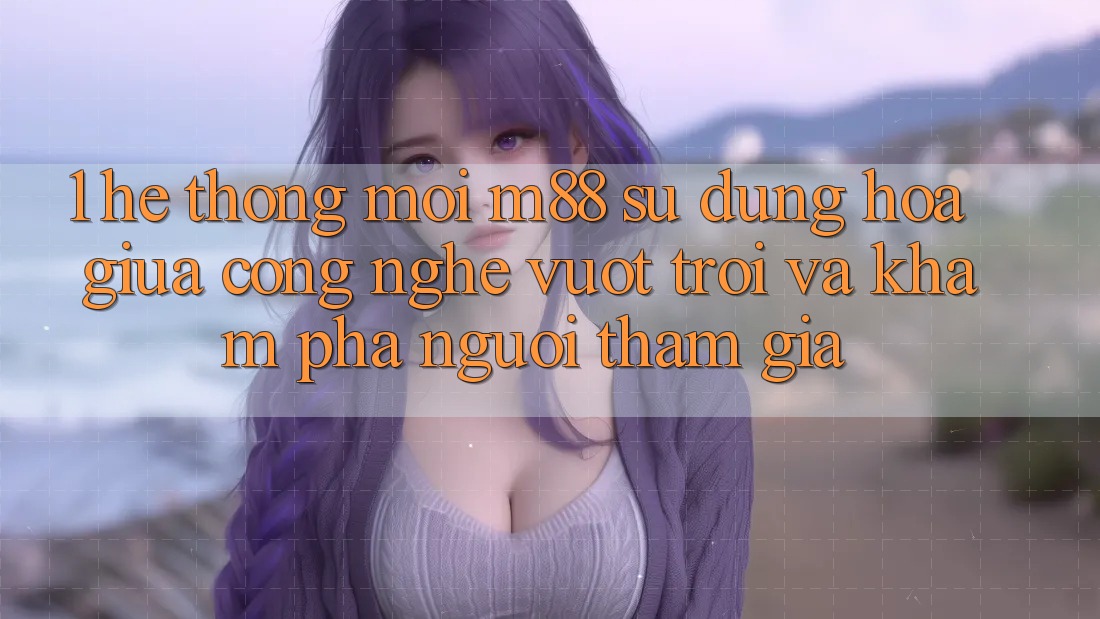 1. Hệ thống Mới M88: Sự Dung hòa Giữa Công Nghệ Vượt Trội Và Khám phá Người tham gia 1. Hệ thống Mới M88: Sự Dung hòa Giữa Công Nghệ Vượt Trội Và Khám phá Người tham gia