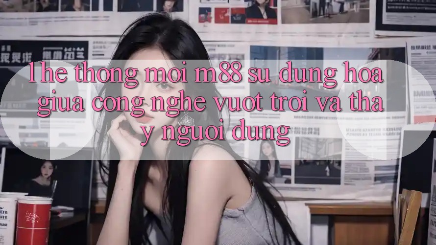 1. Hệ thống Mới M88: Sự Dung hòa Giữa Công Nghệ Vượt Trội Và Thấy Người Dùng