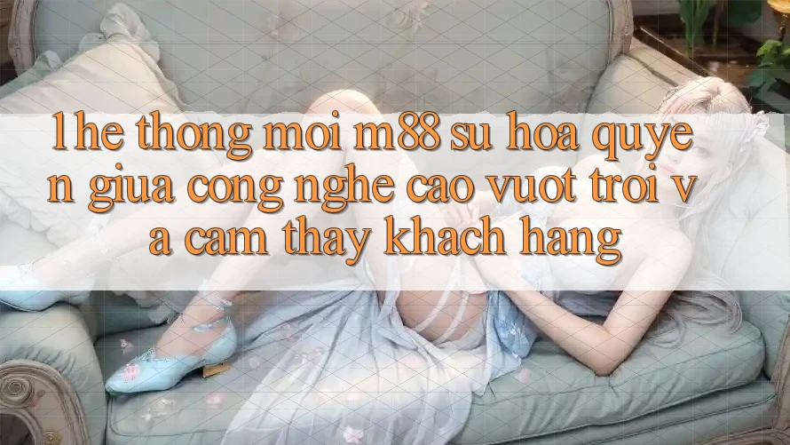 1. Hệ thống Mới M88: Sự Hòa quyện Giữa Công Nghệ Cao vượt trội Và Cảm thấy Khách hàng