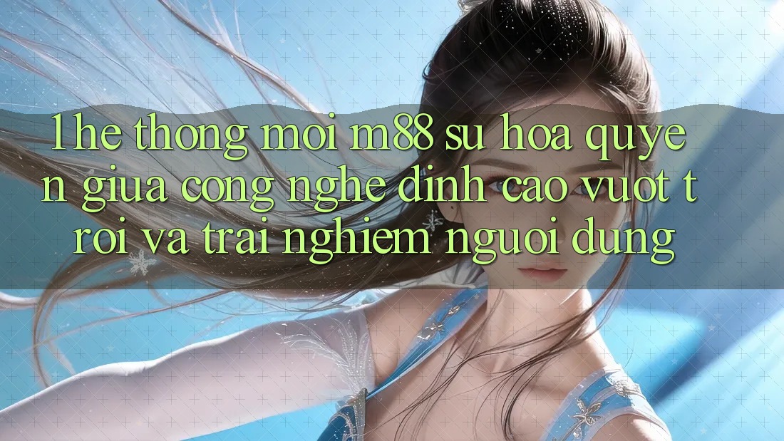 1. Hệ thống Mới M88: Sự Hòa quyện Giữa Công Nghệ Đỉnh cao vượt trội Và Trải Nghiệm Người Dùng 1. Hệ thống Mới M88: Sự Hòa quyện Giữa Công Nghệ Đỉnh cao vượt trội Và Trải Nghiệm Người Dùng