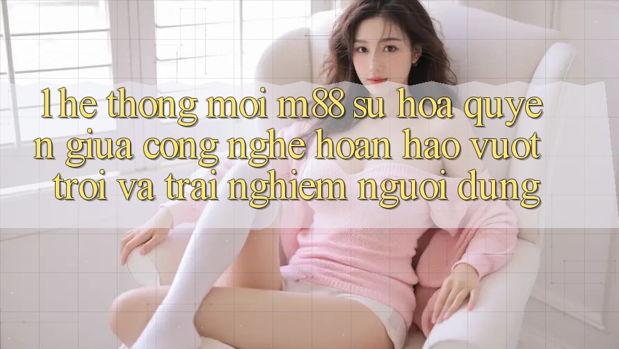 1. Hệ thống Mới M88: Sự Hòa quyện Giữa Công Nghệ Hoàn hảo vượt trội Và Trải Nghiệm Người Dùng 1. Hệ thống Mới M88: Sự Hòa quyện Giữa Công Nghệ Hoàn hảo vượt trội Và Trải Nghiệm Người Dùng
