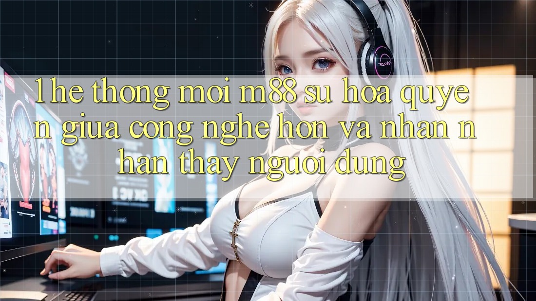 1. Hệ thống Mới M88: Sự Hòa quyện Giữa Công Nghệ Hơn Và Nhận nhận thấy Người Dùng 1. Hệ thống Mới M88: Sự Hòa quyện Giữa Công Nghệ Hơn Và Nhận nhận thấy Người Dùng