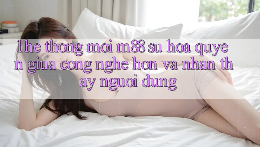 1. Hệ thống Mới M88: Sự Hòa quyện Giữa Công Nghệ Hơn Và Nhận thấy Người Dùng 1. Hệ thống Mới M88: Sự Hòa quyện Giữa Công Nghệ Hơn Và Nhận thấy Người Dùng