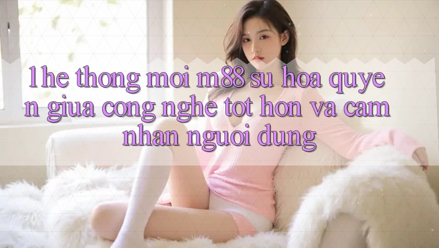 1. Hệ thống Mới M88: Sự Hòa quyện Giữa Công Nghệ Tốt hơn Và Cảm nhận Người Dùng