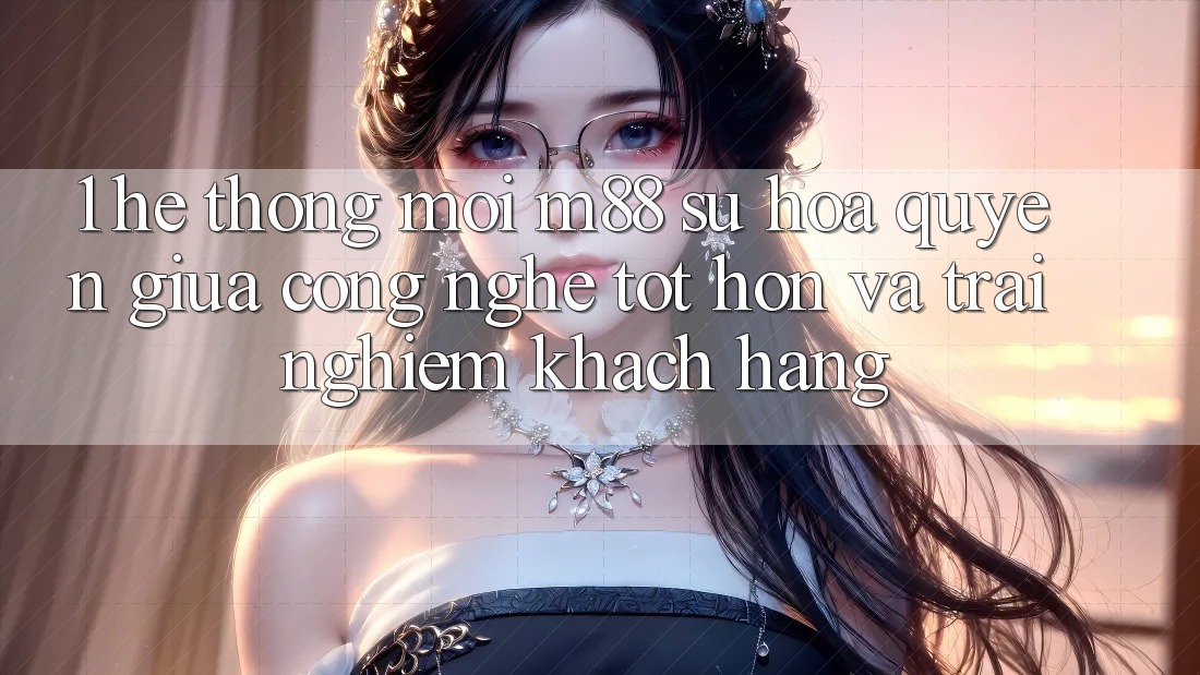 1. Hệ thống Mới M88: Sự Hòa quyện Giữa Công Nghệ Tốt hơn Và Trải Nghiệm Khách hàng