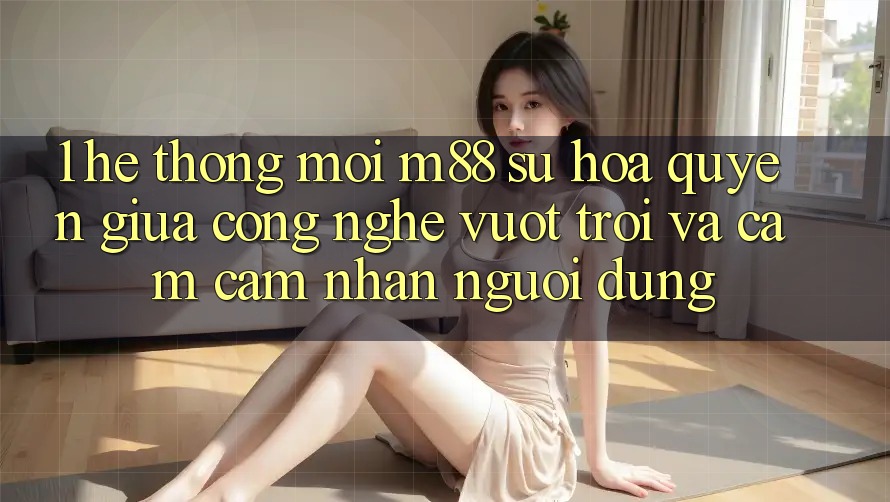 1. Hệ thống Mới M88: Sự Hòa quyện Giữa Công Nghệ Vượt Trội Và Cảm cảm nhận Người Dùng