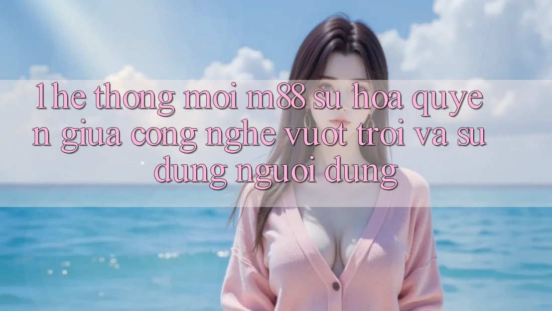1. Hệ thống Mới M88: Sự Hòa quyện Giữa Công Nghệ Vượt Trội Và Sử dụng Người Dùng 1. Hệ thống Mới M88: Sự Hòa quyện Giữa Công Nghệ Vượt Trội Và Sử dụng Người Dùng