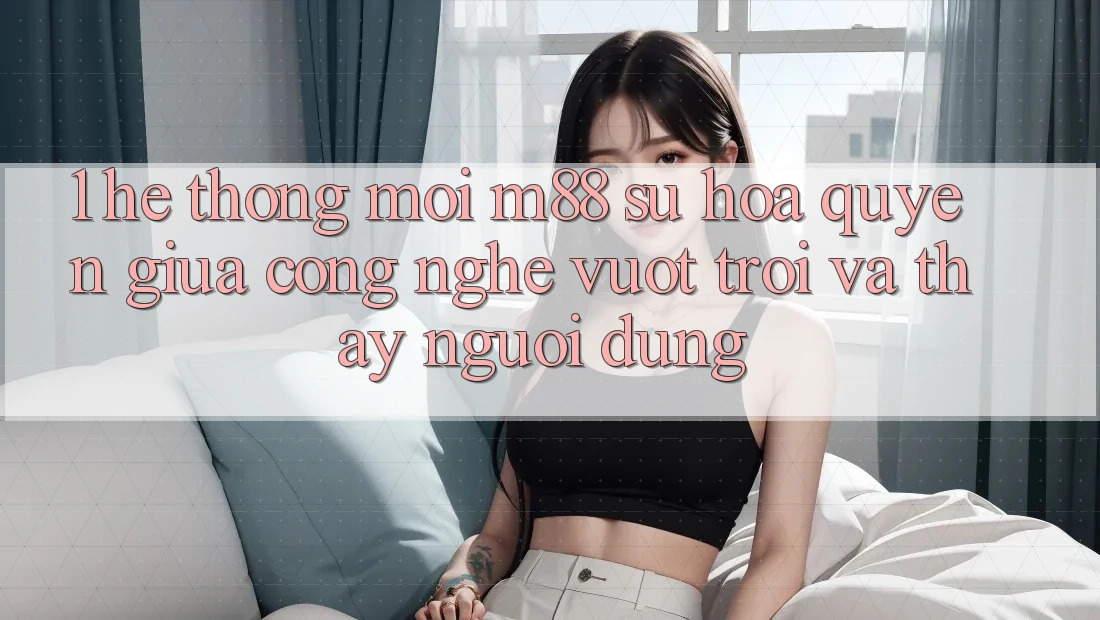 1. Hệ thống Mới M88: Sự Hòa quyện Giữa Công Nghệ Vượt trội Và Thấy Người Dùng 1. Hệ thống Mới M88: Sự Hòa quyện Giữa Công Nghệ Vượt trội Và Thấy Người Dùng